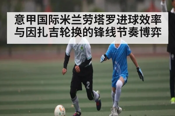 意甲国际米兰劳塔罗进球效率与因扎吉轮换的锋线节奏博弈