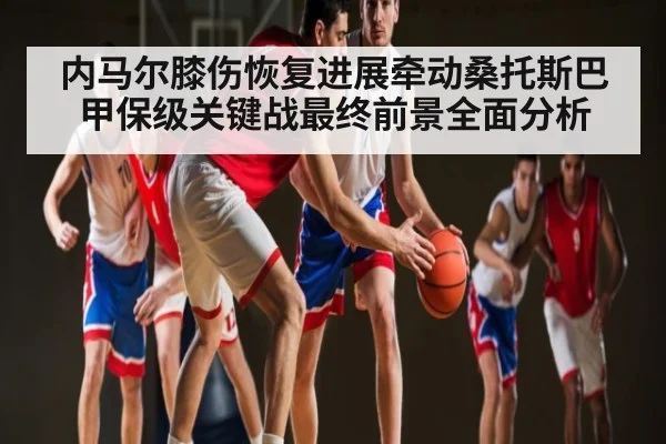 内马尔膝伤恢复进展牵动桑托斯巴甲保级关键战最终前景全面分析
